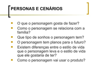 PERSONAS E CENÁRIOS O que o personagem gosta de fazer? Como o personagem se relaciona com a família? Que tipo de sonhos o personagem tem? O personagem tem planos para o futuro? Existem diferenças entre o estilo de vida que o personagem leva e o estilo de vida que ele gostaria de ter? Como o personagem vai usar o produto? 