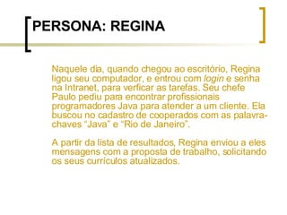 PERSONA: REGINA Naquele dia, quando chegou ao escritório, Regina ligou seu computador, e entrou com  login  e senha na Intranet, para verficar as tarefas. Seu chefe Paulo pediu para encontrar profissionais programadores Java para atender a um cliente. Ela buscou no cadastro de cooperados com as palavra-chaves “Java” e “Rio de Janeiro”.  A partir da lista de resultados, Regina enviou a eles mensagens com a proposta de trabalho, solicitando os seus currículos atualizados. 