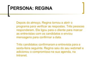 PERSONA: REGINA Depois do almoço, Regina tornou a abrir o programa para verificar as respostas. Três pessoas responderam. Ela ligou para o cliente para marcar as entrevistas com os candidatos e enviou mensagens para confirmar a data.  Três candidatos confirmaram a entrevista para a sexta-feira seguinte. Regina saiu do seu webmail e adicionou o compromisso na sua agenda, na Intranet. 