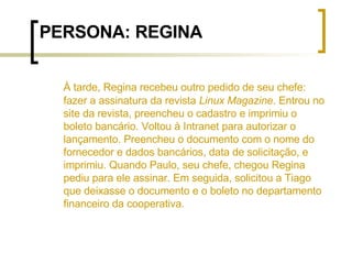 PERSONA: REGINA À tarde, Regina recebeu outro pedido de seu chefe: fazer a assinatura da revista  Linux Magazine . Entrou no site da revista, preencheu o cadastro e imprimiu o boleto bancário. Voltou à Intranet para autorizar o lançamento. Preencheu o documento com o nome do fornecedor e dados bancários, data de solicitação, e imprimiu. Quando Paulo, seu chefe, chegou Regina pediu para ele assinar. Em seguida, solicitou a Tiago que deixasse o documento e o boleto no departamento financeiro da cooperativa. 