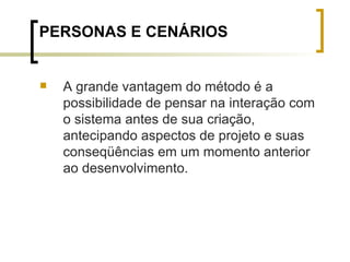 PERSONAS E CENÁRIOS A grande vantagem do método é a possibilidade de pensar na interação com o sistema antes de sua criação, antecipando aspectos de projeto e suas conseqüências em um momento anterior ao desenvolvimento. 