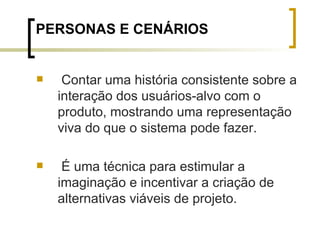 PERSONAS E CENÁRIOS Contar uma história consistente sobre a interação dos usuários-alvo com o produto, mostrando uma representação viva do que o sistema pode fazer.  É uma técnica para estimular a imaginação e incentivar a criação de alternativas viáveis de projeto. 