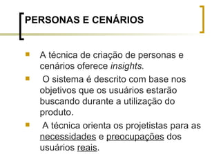 PERSONAS E CENÁRIOS A técnica de criação de personas e cenários oferece  insights.   O sistema é descrito com base nos objetivos que os usuários estarão buscando durante a utilização do produto.  A técnica orienta os projetistas para as  necessidades  e  preocupações  dos usuários  reais . 