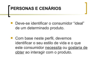 PERSONAS E CENÁRIOS Deve-se identificar o consumidor “ideal” de um determinado produto. Com base neste perfil, devemos identificar o seu estilo de vida e o que este consumidor  necessita  ou  gostaria de obter  ao interagir com o produto. 