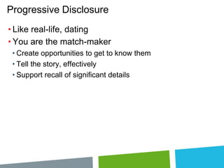 Progressive Disclosure
• Like real-life, dating
• You are the match-maker
• Create opportunities to get to know them
• Tell the story, effectively
• Support recall of significant details

 