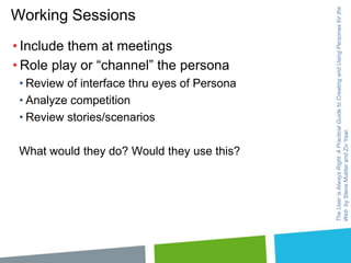 • Include them at meetings
• Role play or “channel” the persona
• Review of interface thru eyes of Persona
• Analyze competition
• Review stories/scenarios
What would they do? Would they use this?

The User is Always Right: A Practical Guide to Creating and Using Personas for the
Web by Steve Mulder and Ziv Yaar.

Working Sessions

 