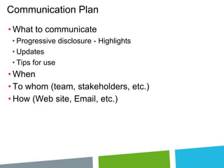 Communication Plan
• What to communicate
• Progressive disclosure - Highlights
• Updates
• Tips for use

• When
• To whom (team, stakeholders, etc.)
• How (Web site, Email, etc.)

 