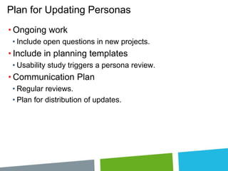 Plan for Updating Personas
• Ongoing work
• Include open questions in new projects.

• Include in planning templates
• Usability study triggers a persona review.

• Communication Plan
• Regular reviews.
• Plan for distribution of updates.

 