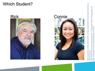 Rick
Connie

http://www.flickr.com/photos/mrjkbh/ via http://creativecommons.org/licenses/by-ncnd/2.0/deed.en
http://www.flickr.com/photos/caharley72/ (Christopher Alison Photography) via
http://creativecommons.org/licenses/by-nc-nd/2.0

Which Student?

 