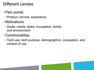 Different Lenses
• Pain points
• Product, service, experience

• Motivations
• Goals, needs, tasks, occupation, family,
and environment

• Commonalities
• Tech use, tech purpose, demographics, occupation, and
context of use

 