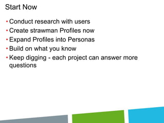 Start Now
• Conduct research with users
• Create strawman Profiles now
• Expand Profiles into Personas
• Build on what you know
• Keep digging - each project can answer more
questions

 
