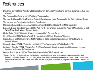 References
Designing for the Digital Age: How to Create Human-Centered Products and Services by Kim Goodwin (one
chapter)
The Persona Life-Cycle by John Pruitt and Tamara Adlin
The User Is Always Right: A Practical Guide to Creating and Using Personas for the Web by Steve Mulder
The Inmates are Running the Asylum by Alan Cooper
Observing the User Experience: A Practitioner's Guide to User Research by Mike Kuniavsky
Babcock, L. and Sara Laschever. (2008). “Ask For It: How Women can use the Power of Negotiation to Get
What They Really Want.” Bantam Books.
Godin, Seth. (2010) “Linchpin: Are you Indispensable?” Penguin Group.
Ury. William L. (1991) “Getting Past NO: Negotiating in Difficult Situations.” Bantam.

Fisher, Roger and William L. Ury. (1981) “Getting to YES: Negotiating Agreement Without Giving In.”
Penguin Group.
Kennedy, Gavin. (2004). “Essential Negotiation.” The Economist and Profile Books LTD.
Lavington, Camille. (2004) “You’ve Only Got Three Seconds: How to make the right impression in your
business and social life.” Doubleday.
Lewicki, Roy J., et. Al. (2004) “Essentials of Negotiation.” McGraw-Hill Irwin.

Young, Ed. (2011) “Justice is served, but more so after lunch: how food-breaks sway the decisions of
judges.” Discover Magazine. http://blogs.discovermagazine.com/notrocketscience/2011/04/11/justice-isserved-but-more-so-after-lunch-how-food-breaks-sway-the-decisions-of-judges/ Retrieved on October 24,
2011.

 
