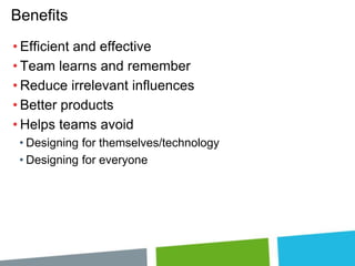 Benefits
• Efficient and effective
• Team learns and remember
• Reduce irrelevant influences
• Better products
• Helps teams avoid
• Designing for themselves/technology
• Designing for everyone

 
