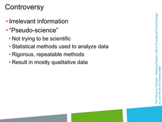 • Irrelevant information
• “Pseudo-science”
• Not trying to be scientific
• Statistical methods used to analyze data
• Rigorous, repeatable methods
• Result in mostly qualitative data

The Persona Lifecycle : Keeping People in Mind Throughout Product Design
by John Pruitt and Tamara Adlin

Controversy

 
