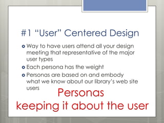 #1 “User” Centered Design
 Way

to have users attend all your design
meeting that representative of the major
user types
 Each persona has the weight
 Personas are based on and embody
what we know about our library’s web site
users

Personas
keeping it about the user

 