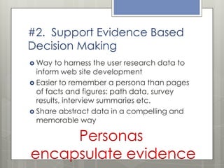 #2. Support Evidence Based
Decision Making
 Way

to harness the user research data to
inform web site development
 Easier to remember a persona than pages
of facts and figures: path data, survey
results, interview summaries etc.
 Share abstract data in a compelling and
memorable way

Personas
encapsulate evidence

 
