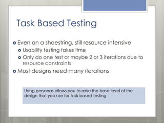 Task Based Testing
 Even




on a shoestring, still resource intensive

Usability testing takes time
Only do one test or maybe 2 or 3 iterations due to
resource constraints

 Most

designs need many iterations

Using personas allows you to raise the base level of the
design that you use for task based testing

 
