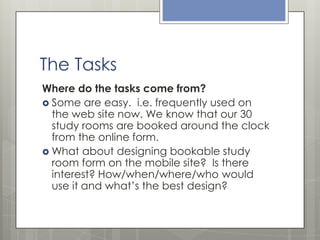 The Tasks
Where do the tasks come from?
 Some are easy. i.e. frequently used on
the web site now. We know that our 30
study rooms are booked around the clock
from the online form.
 What about designing bookable study
room form on the mobile site? Is there
interest? How/when/where/who would
use it and what’s the best design?

 