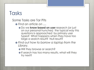 Tasks
Some Tasks are Tar Pits


Find an article on ....
 Do

we know based on user research (or just
on our personal hunches) the typical way this
questions is approached by primary user
types? What happens when they have too
large a search result? Null result?



Find out how to borrow a laptop from the
Library.
 Will

they browse or search?
 If search has too many results, what will they
try next?

 