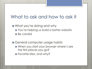 What to ask and how to ask it
 What



you’re doing and why

You’re helping us build a better website
Be candid

 General



computer usage habits

When you start your browser where’s are
the first places you go?
Favorite sites, and why?

 