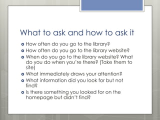What to ask and how to ask it









How often do you go to the library?
How often do you go to the library website?
When do you go to the library website? What
do you do when you’re there? (Take them to
site)
What immediately draws your attention?
What information did you look for but not
find?
Is there something you looked for on the
homepage but didn’t find?

 