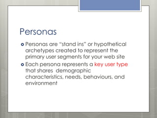 Personas
 Personas

are “stand ins” or hypothetical
archetypes created to represent the
primary user segments for your web site
 Each persona represents a key user type
that shares demographic
characteristics, needs, behaviours, and
environment

 