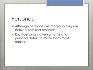Personas
 Although

personas are imaginary they are
derived from user research
 Each persona is given a name and
personal details to make them more
realistic

 