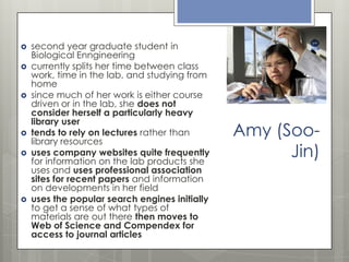 










second year graduate student in
Biological Enngineering
currently splits her time between class
work, time in the lab, and studying from
home
since much of her work is either course
driven or in the lab, she does not
consider herself a particularly heavy
library user
tends to rely on lectures rather than
library resources
uses company websites quite frequently
for information on the lab products she
uses and uses professional association
sites for recent papers and information
on developments in her field
uses the popular search engines initially
to get a sense of what types of
materials are out there then moves to
Web of Science and Compendex for
access to journal articles

Amy (SooJin)

 