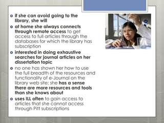









if she can avoid going to the
library, she will
at home she always connects
through remote access to get
access to full articles through the
databases for which the library has
subscription
interested in doing exhaustive
searches for journal articles on her
dissertation topic
no one has shown her how to use
the full breadth of the resources and
functionality of e-Journal on the
library web site; she has a sense
there are more resources and tools
than she knows about
uses ILL often to gain access to
articles that she cannot access
through Pitt subscriptions

 