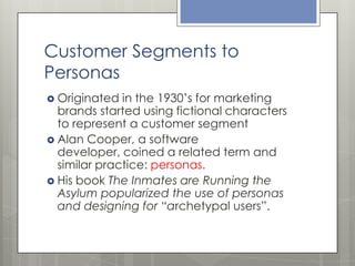 Customer Segments to
Personas
 Originated

in the 1930’s for marketing
brands started using fictional characters
to represent a customer segment
 Alan Cooper, a software
developer, coined a related term and
similar practice: personas.
 His book The Inmates are Running the
Asylum popularized the use of personas
and designing for “archetypal users”.

 