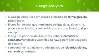 Google Analytics
× O Google Analytics é um serviço oferecido de forma gratuita
pelo Google.
× É uma ferramenta que monitora o tráfego de qualquer site,
podendo ser instalada em um blog ou em uma loja virtual, por
exemplo.
× O objetivo principal do Analytics é saber e entender o
comportamentos dos visitantes ao navegarem pelas páginas
do seu site.
× comportamento é demonstrado através de relatórios diários,
semanais ou mensais
 