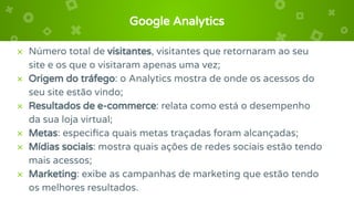 Google Analytics
× Número total de visitantes, visitantes que retornaram ao seu
site e os que o visitaram apenas uma vez;
× Origem do tráfego: o Analytics mostra de onde os acessos do
seu site estão vindo;
× Resultados de e-commerce: relata como está o desempenho
da sua loja virtual;
× Metas: especiﬁca quais metas traçadas foram alcançadas;
× Mídias sociais: mostra quais ações de redes sociais estão tendo
mais acessos;
× Marketing: exibe as campanhas de marketing que estão tendo
os melhores resultados.
 