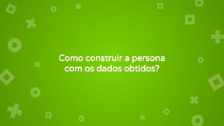Como construir a persona
com os dados obtidos?
 