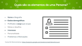 Quais são os elementos de uma Persona?
× Nome e Biograﬁa
× Dados demográﬁcos
× Proﬁssão e cargo que ocupa
× Metas e desaﬁos
× Interesses
× Personalidade
× Problemas e Motivações
Conta GA Demonstrativa: https://analytics.google.com/analytics/web/demoAccount
 