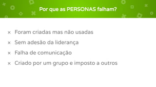 Por que as PERSONAS falham?
× Foram criadas mas não usadas
× Sem adesão da liderança
× Falha de comunicação
× Criado por um grupo e imposto a outros
 
