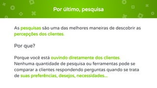 Por último, pesquisa
As pesquisas são uma das melhores maneiras de descobrir as
percepções dos clientes.
Por que?
Porque você está ouvindo diretamente dos clientes.
Nenhuma quantidade de pesquisa ou ferramentas pode se
comparar a clientes respondendo perguntas quando se trata
de suas preferências, desejos, necessidades...
 