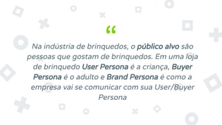 “
Na indústria de brinquedos, o público alvo são
pessoas que gostam de brinquedos. Em uma loja
de brinquedo User Persona é a criança, Buyer
Persona é o adulto e Brand Persona é como a
empresa vai se comunicar com sua User/Buyer
Persona
 