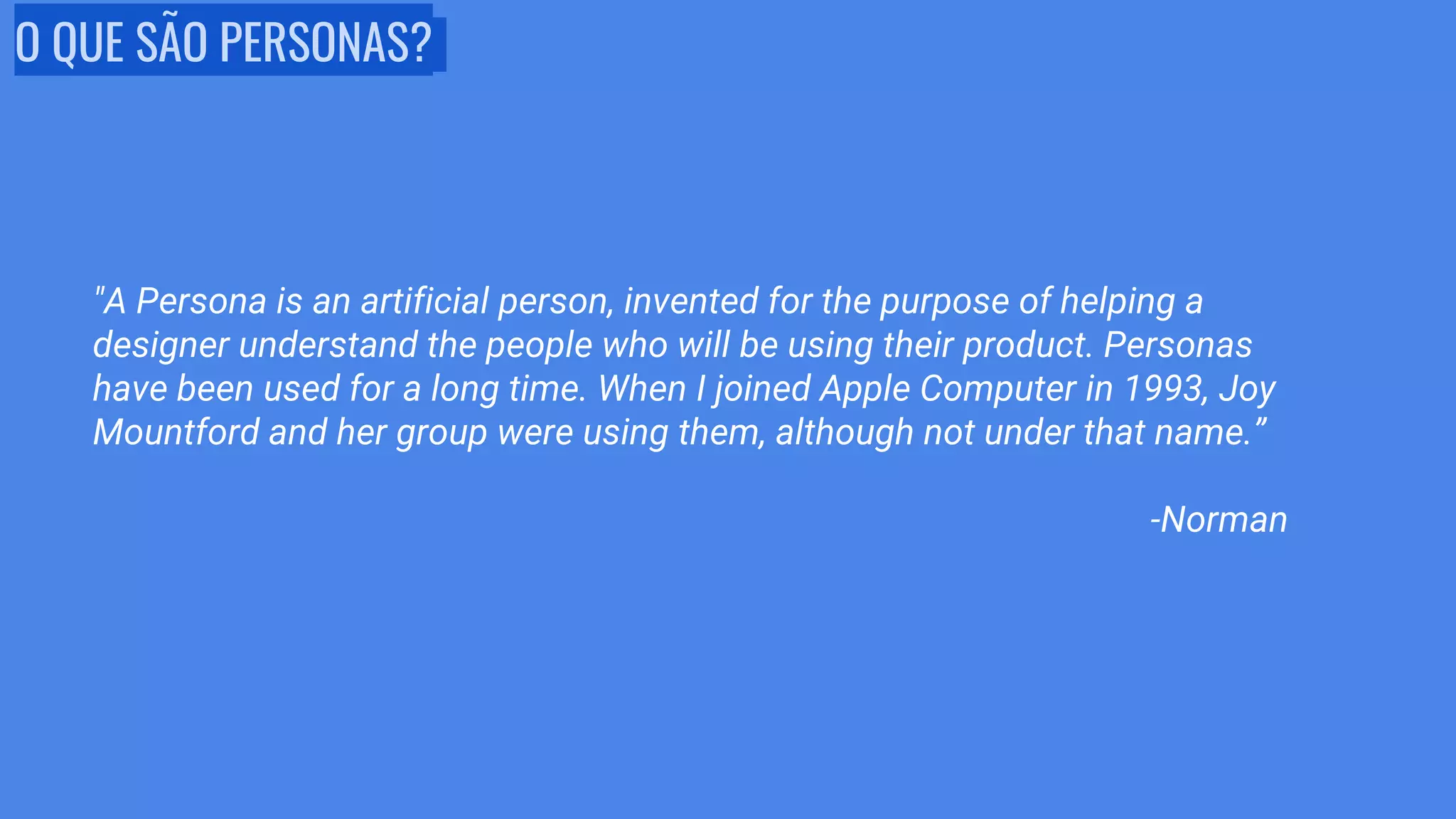 O QUE SÃO PERSONAS?
"A Persona is an artificial person, invented for the purpose of helping a
designer understand the people who will be using their product. Personas
have been used for a long time. When I joined Apple Computer in 1993, Joy
Mountford and her group were using them, although not under that name.”
-Norman
 