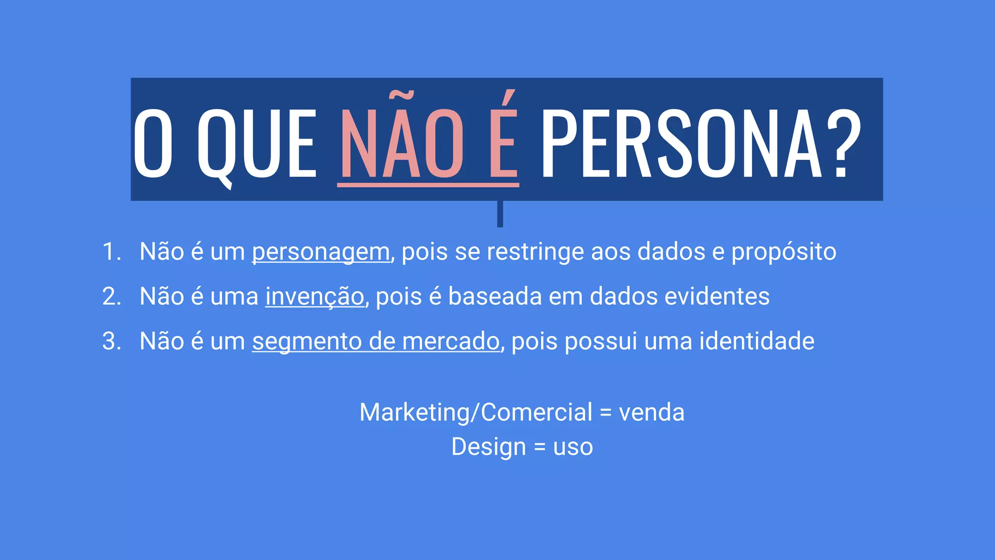 O QUE NÃO É PERSONA?
1. Não é um personagem, pois se restringe aos dados e propósito
2. Não é uma invenção, pois é baseada em dados evidentes
3. Não é um segmento de mercado, pois possui uma identidade
Marketing/Comercial = venda
Design = uso
 