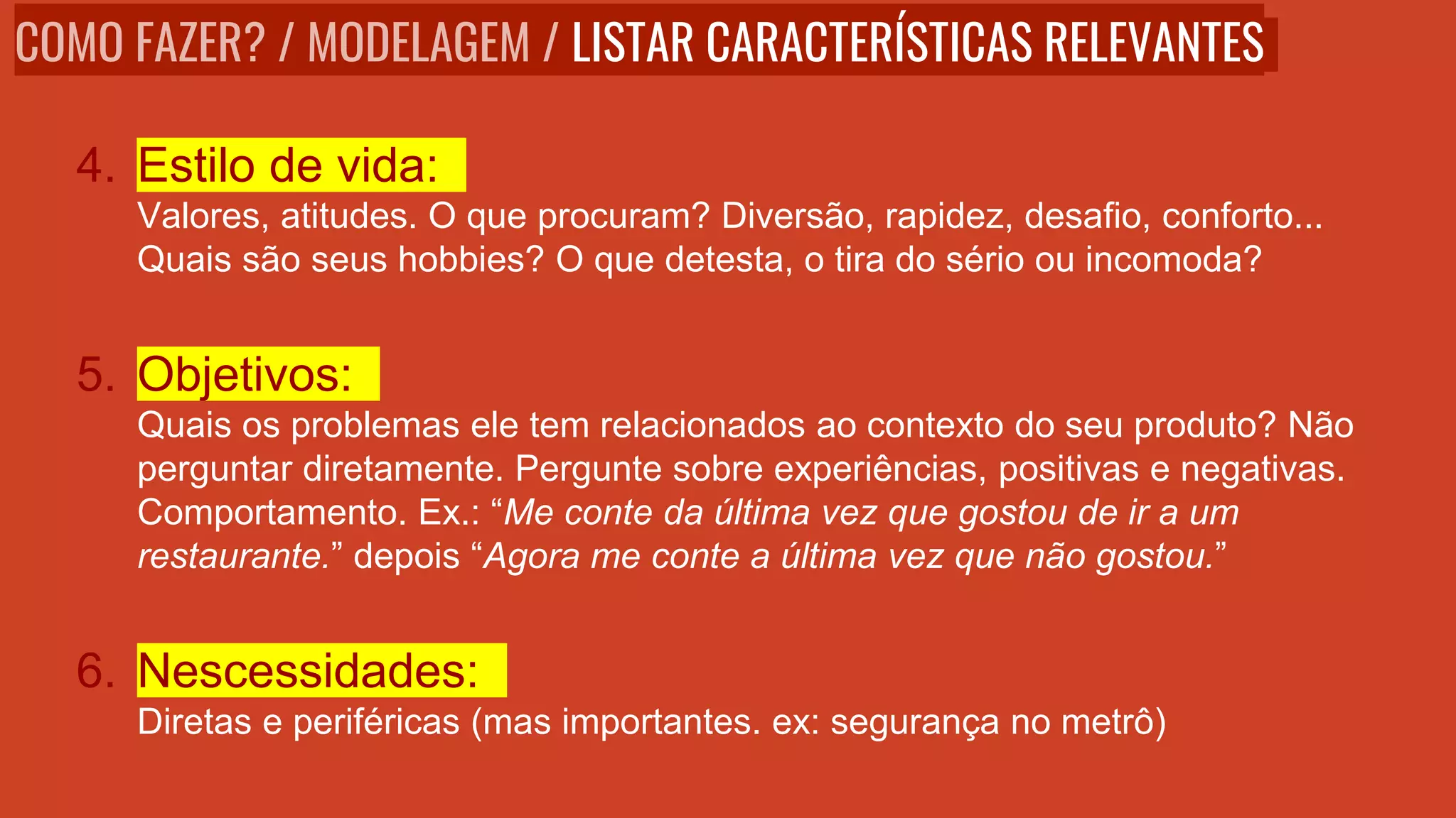 4. Estilo de vida:
Valores, atitudes. O que procuram? Diversão, rapidez, desafio, conforto...
Quais são seus hobbies? O que detesta, o tira do sério ou incomoda?
5. Objetivos:
Quais os problemas ele tem relacionados ao contexto do seu produto? Não
perguntar diretamente. Pergunte sobre experiências, positivas e negativas.
Comportamento. Ex.: “Me conte da última vez que gostou de ir a um
restaurante.” depois “Agora me conte a última vez que não gostou.”
6. Nescessidades:
Diretas e periféricas (mas importantes. ex: segurança no metrô)
COMO FAZER? / MODELAGEM / LISTAR CARACTERÍSTICAS RELEVANTES
 