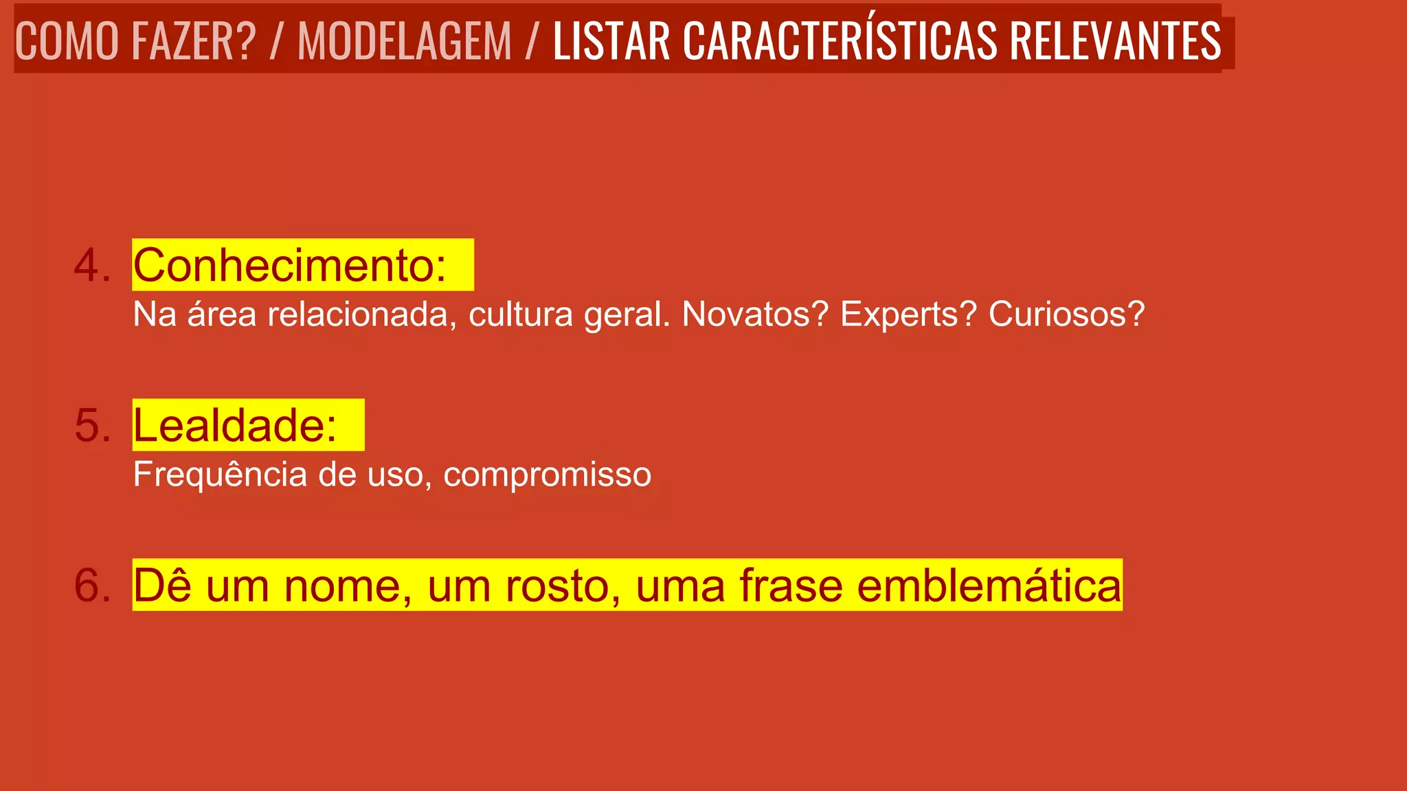 4. Conhecimento:
Na área relacionada, cultura geral. Novatos? Experts? Curiosos?
5. Lealdade:
Frequência de uso, compromisso
6. Dê um nome, um rosto, uma frase emblemática
COMO FAZER? / MODELAGEM / LISTAR CARACTERÍSTICAS RELEVANTES
 