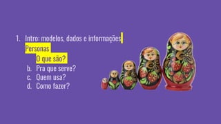 1. Intro: modelos, dados e informações
2. Personas
a. O que são?
b. Pra que serve?
c. Quem usa?
d. Como fazer?
 