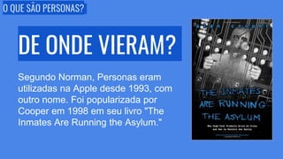 O QUE SÃO PERSONAS?
DE ONDE VIERAM?
Segundo Norman, Personas eram
utilizadas na Apple desde 1993, com
outro nome. Foi popularizada por
Cooper em 1998 em seu livro "The
Inmates Are Running the Asylum."
 