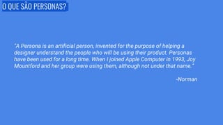 O QUE SÃO PERSONAS?
"A Persona is an artificial person, invented for the purpose of helping a
designer understand the people who will be using their product. Personas
have been used for a long time. When I joined Apple Computer in 1993, Joy
Mountford and her group were using them, although not under that name.”
-Norman
 