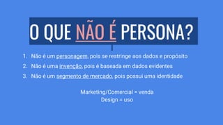 O QUE NÃO É PERSONA?
1. Não é um personagem, pois se restringe aos dados e propósito
2. Não é uma invenção, pois é baseada em dados evidentes
3. Não é um segmento de mercado, pois possui uma identidade
Marketing/Comercial = venda
Design = uso
 