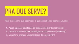 PRA QUE SERVE?
Para evidenciar o que sabemos e o que não sabemos sobre os usuários
1. Ajuda a pensar estratégias de captação de clientes (comercial)
2. Definir a voz da marca e estratégias de comunicação (marketing)
3. Levantar e priorizar funcionalidades do produto (UX)
 