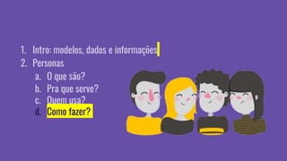 1. Intro: modelos, dados e informações
2. Personas
a. O que são?
b. Pra que serve?
c. Quem usa?
d. Como fazer?
 