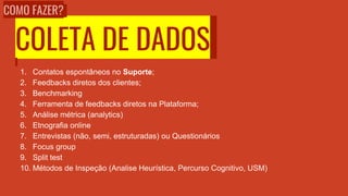 COLETA DE DADOS
1. Contatos espontâneos no Suporte;
2. Feedbacks diretos dos clientes;
3. Benchmarking
4. Ferramenta de feedbacks diretos na Plataforma;
5. Análise métrica (analytics)
6. Etnografia online
7. Entrevistas (não, semi, estruturadas) ou Questionários
8. Focus group
9. Split test
10. Métodos de Inspeção (Analise Heurística, Percurso Cognitivo, USM)
COMO FAZER?
 