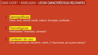 1. Demográficas:
Idade, sexo, estrato social, cultura, formação, profissão...
2. Tecnológicas:
Habilidades? Hardware, conexão?
3. Contexto de uso:
Onde usaria (casa, escritório, metrô..)? Que horas, por quanto tempo?
COMO FAZER? / MODELAGEM / LISTAR CARACTERÍSTICAS RELEVANTES
 