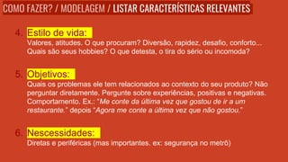 4. Estilo de vida:
Valores, atitudes. O que procuram? Diversão, rapidez, desafio, conforto...
Quais são seus hobbies? O que detesta, o tira do sério ou incomoda?
5. Objetivos:
Quais os problemas ele tem relacionados ao contexto do seu produto? Não
perguntar diretamente. Pergunte sobre experiências, positivas e negativas.
Comportamento. Ex.: “Me conte da última vez que gostou de ir a um
restaurante.” depois “Agora me conte a última vez que não gostou.”
6. Nescessidades:
Diretas e periféricas (mas importantes. ex: segurança no metrô)
COMO FAZER? / MODELAGEM / LISTAR CARACTERÍSTICAS RELEVANTES
 